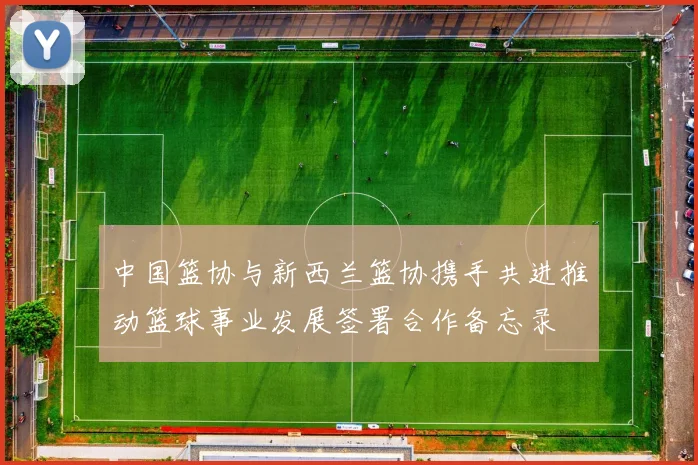 中国篮协与新西兰篮协携手共进推动篮球事业发展签署合作备忘录