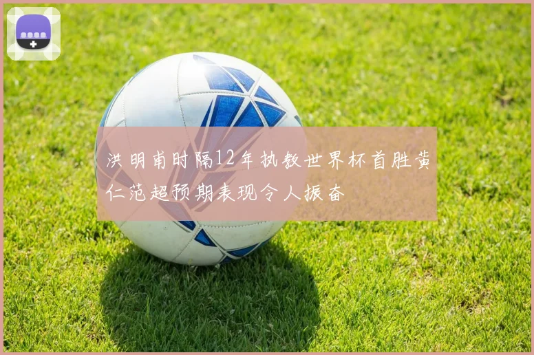 洪明甫时隔12年执教世界杯首胜黄仁范超预期表现令人振奋
