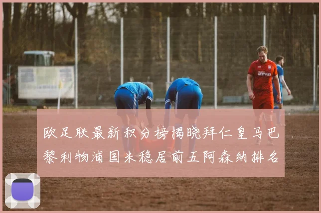 欧足联最新积分榜揭晓拜仁皇马巴黎利物浦国米稳居前五阿森纳排名第七