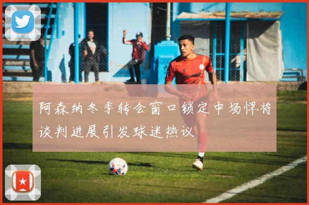 阿森纳冬季转会窗口锁定中场悍将谈判进展引发球迷热议