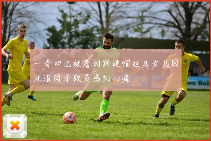 一哥回忆被詹姆斯追帽经历女儿因此遭同学欺负感到心痛