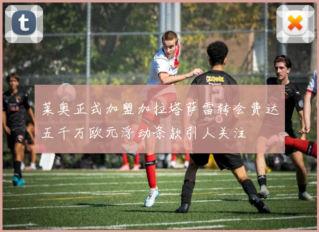莱奥正式加盟加拉塔萨雷转会费达五千万欧元浮动条款引人关注