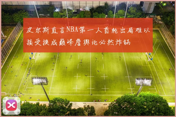 皮尔斯直言NBA第一人首轮出局难以接受换成巅峰詹舆论必然炸锅