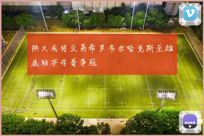 热火或将交易希罗韦尔哈克斯至雄鹿助字母哥争冠
