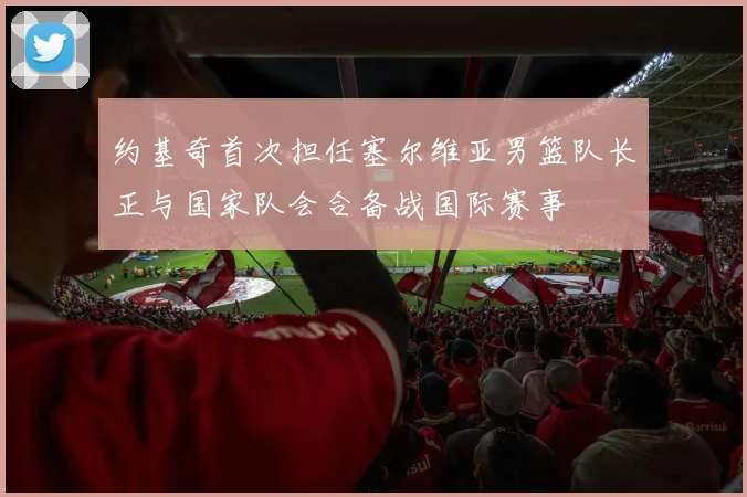 约基奇首次担任塞尔维亚男篮队长正与国家队会合备战国际赛事