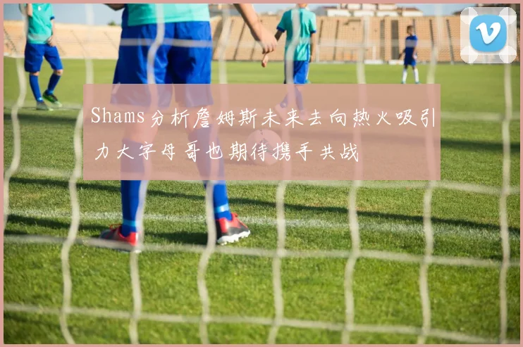 Shams分析詹姆斯未来去向热火吸引力大字母哥也期待携手共战