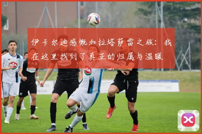伊卡尔迪感慨加拉塔萨雷之旅：我在这里找到了真正的归属与温暖