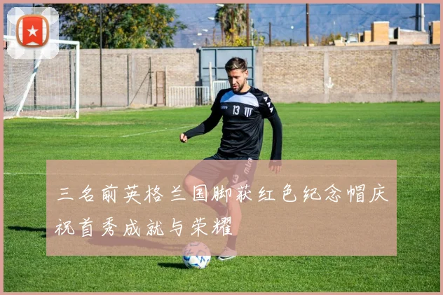 三名前英格兰国脚获红色纪念帽庆祝首秀成就与荣耀