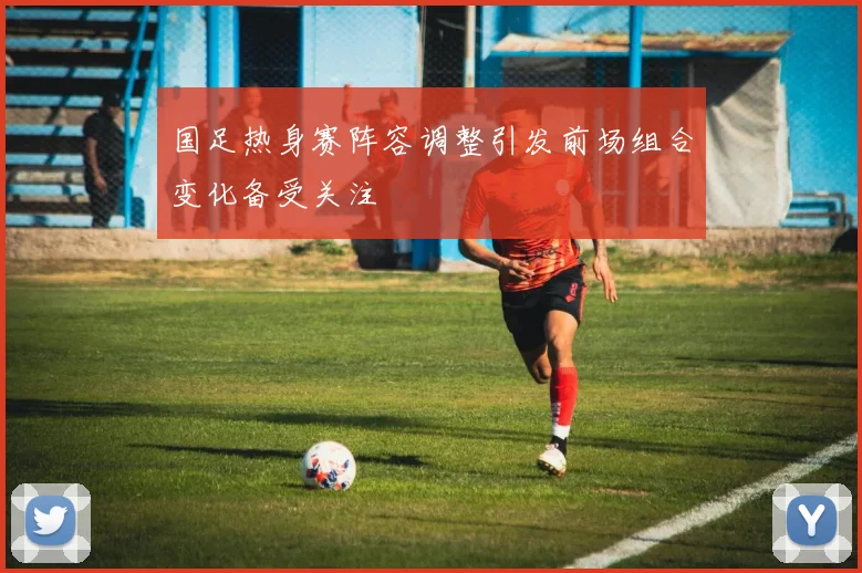 国足热身赛阵容调整引发前场组合变化备受关注
