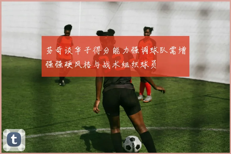 芬奇谈华子得分能力强调球队需增强强硬风格与战术组织球员