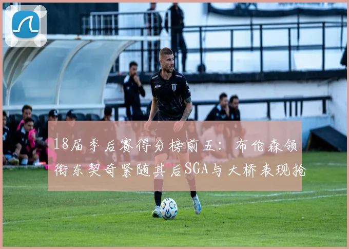 18届季后赛得分榜前五：布伦森领衔东契奇紧随其后SGA与大桥表现抢眼