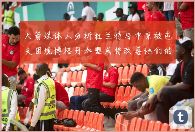 火箭媒体人分析杜兰特与申京被包夹困境博格丹加盟或将改善他们的进攻空间