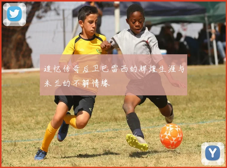 追忆传奇后卫巴雷西的辉煌生涯与米兰的不解情缘