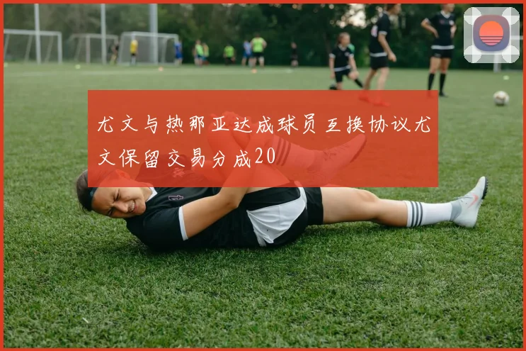 尤文与热那亚达成球员互换协议尤文保留交易分成20