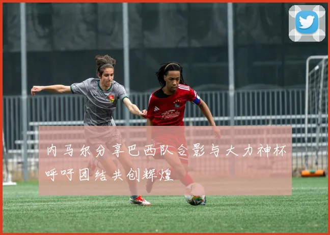 内马尔分享巴西队合影与大力神杯呼吁团结共创辉煌