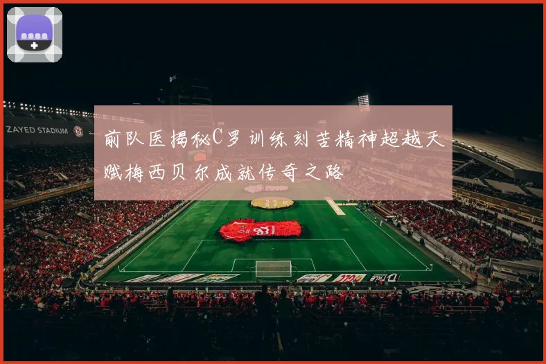 前队医揭秘C罗训练刻苦精神超越天赋梅西贝尔成就传奇之路