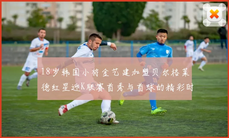 18岁韩国小将金艺建加盟贝尔格莱德红星迎K联赛首秀与首球的精彩时刻